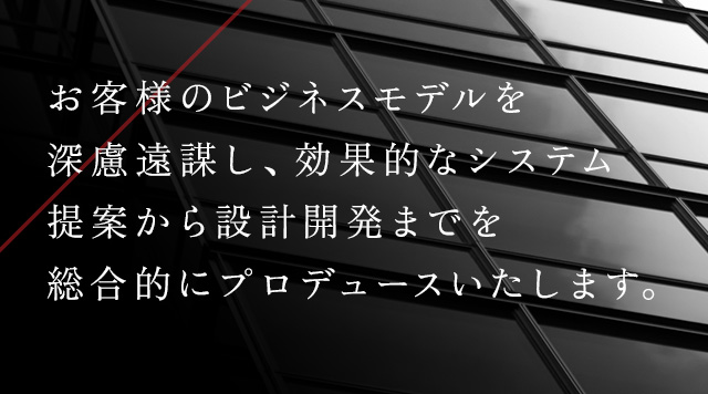 お客様のビジネスモデルを深慮遠謀し、効果的なシステム提案から設計開発までを総合的にプロデュースいたします。